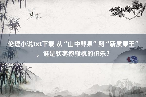 伦理小说txt下载 从“山中野果”到“新质果王”，谁是软枣猕猴桃的伯乐？