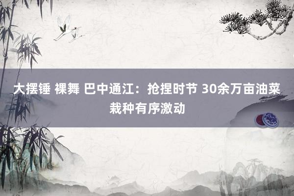 大摆锤 裸舞 巴中通江：抢捏时节 30余万亩油菜栽种有序激动