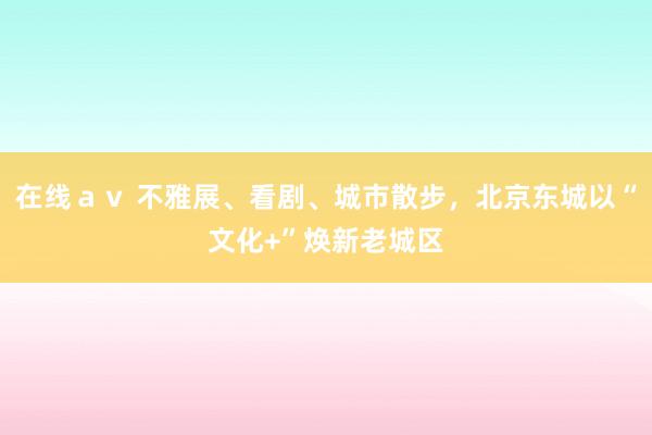 在线ａｖ 不雅展、看剧、城市散步，北京东城以“文化+”焕新老城区