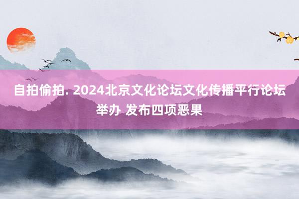 自拍偷拍. 2024北京文化论坛文化传播平行论坛举办 发布四项恶果