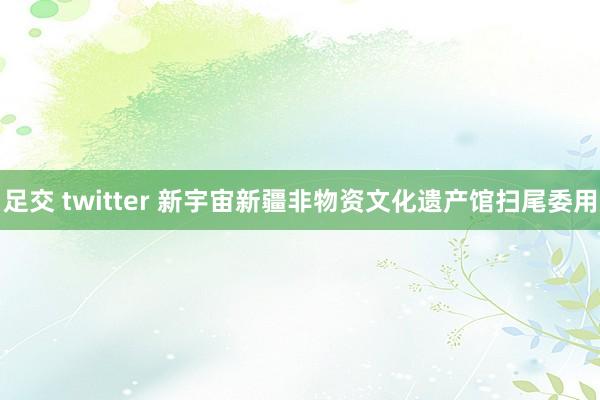 足交 twitter 新宇宙新疆非物资文化遗产馆扫尾委用