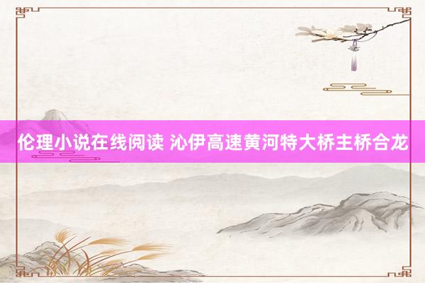 伦理小说在线阅读 沁伊高速黄河特大桥主桥合龙