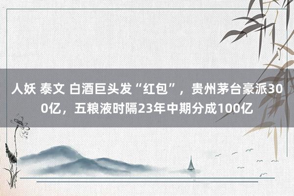 人妖 泰文 白酒巨头发“红包”，贵州茅台豪派300亿，五粮液时隔23年中期分成100亿