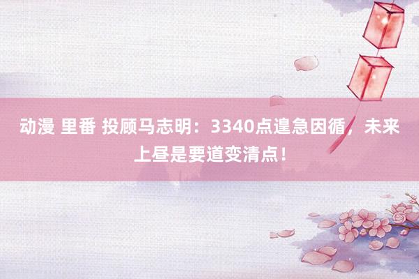 动漫 里番 投顾马志明：3340点遑急因循，未来上昼是要道变清点！