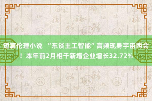 短篇伦理小说  “东谈主工智能”高频现身宇宙两会！本年前2月相干新增企业增长32.72%
