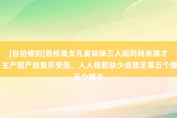 [自拍偷拍]藝校美女孔雀妹妹三人組同時表演才藝 主产国产能复苏受阻，人人橡胶缺少或插足第五个隆冬