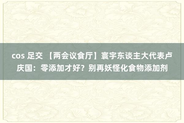 cos 足交 【两会议食厅】寰宇东谈主大代表卢庆国：零添加才好？别再妖怪化食物添加剂