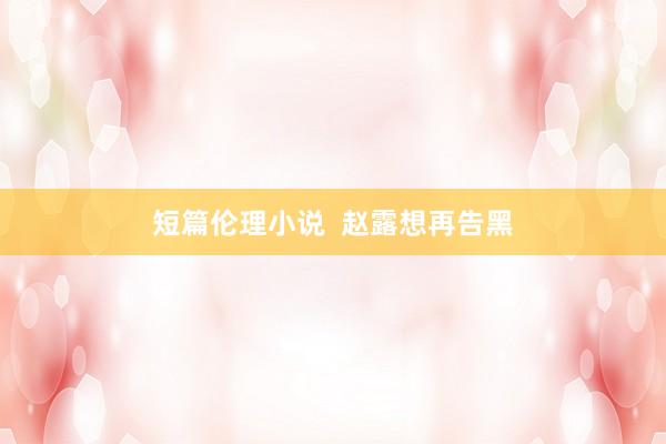 短篇伦理小说  赵露想再告黑