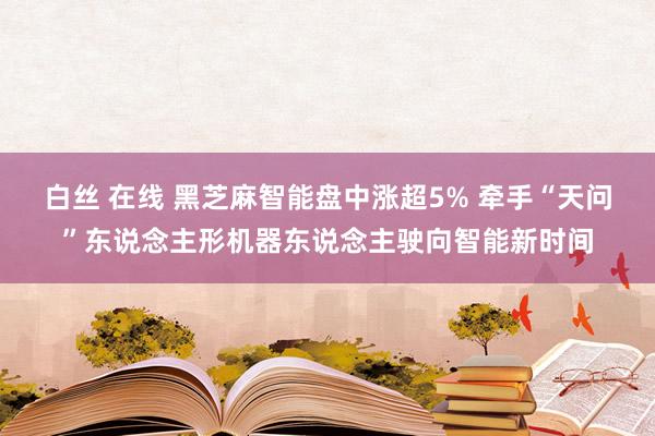 白丝 在线 黑芝麻智能盘中涨超5% 牵手“天问”东说念主形机器东说念主驶向智能新时间