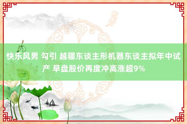 快乐风男 勾引 越疆东谈主形机器东谈主拟年中试产 早盘股价再度冲高涨超9%