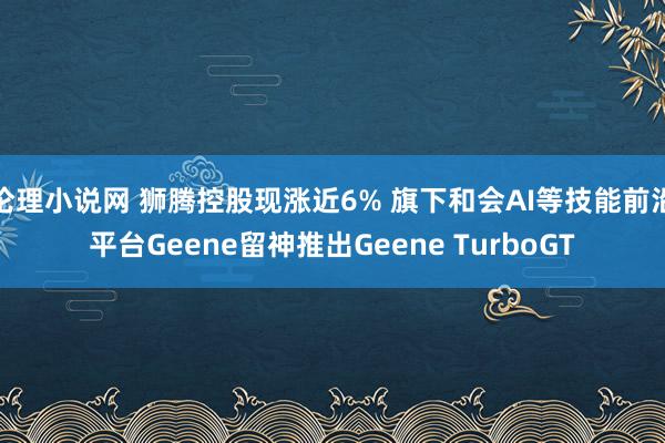 伦理小说网 狮腾控股现涨近6% 旗下和会AI等技能前沿平台Geene留神推出Geene TurboGT