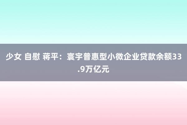 少女 自慰 蒋平：寰宇普惠型小微企业贷款余额33.9万亿元